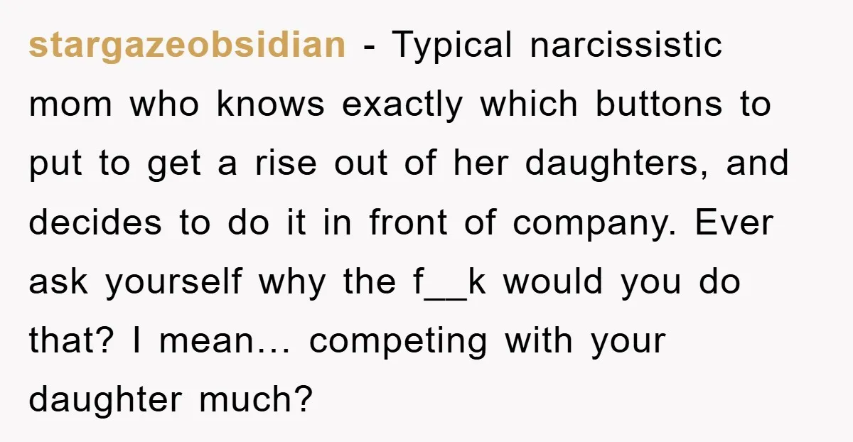 stargazeobsidian − Typical narcissistic mom who knows exactly which buttons to put to get a rise out of her daughters, and decides to do it in front of company. Ever...