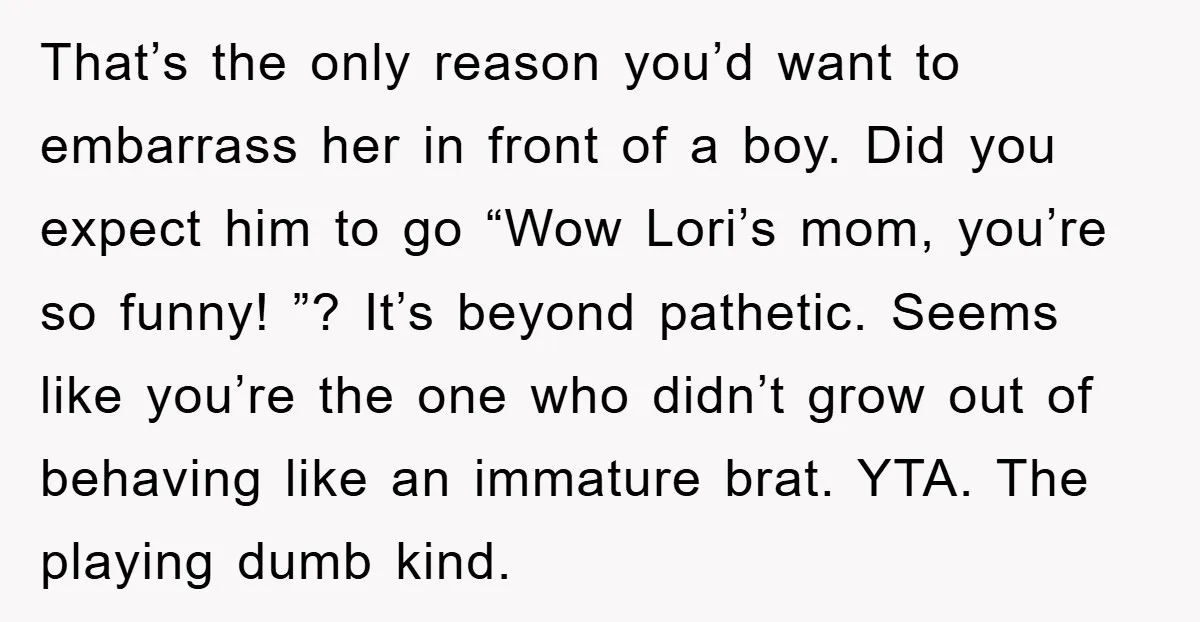 That’s the only reason you’d want to embarrass her in front of a boy. Did you expect him to go “Wow Lori’s mom, you’re so funny! ”? It’s beyond pathetic....