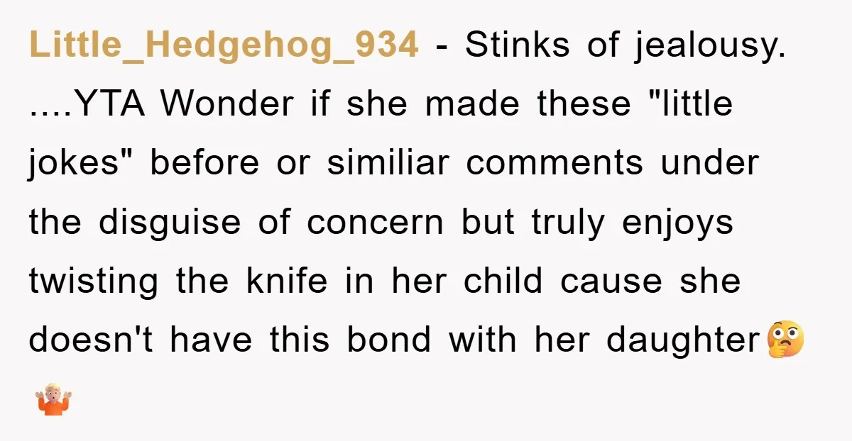 Little_Hedgehog_934 − Stinks of jealousy. ....YTA Wonder if she made these "little jokes" before or similiar comments under the disguise of concern but truly enjoys twisting the knife in her...