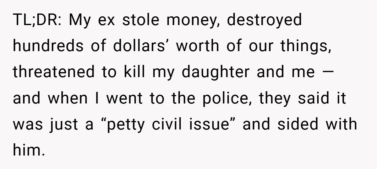 TL;DR: My ex stole money, destroyed hundreds of dollars’ worth of our things, threatened to kill my daughter and me — and when I went to the police, they said...