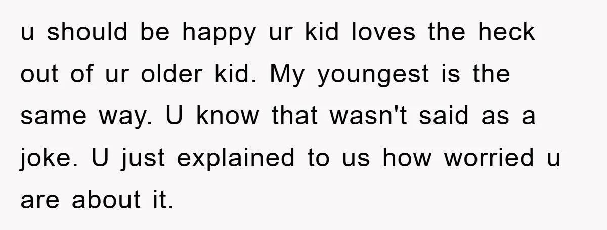 u should be happy ur kid loves the heck out of ur older kid. My youngest is the same way. U know that wasn't said as a joke. U just...