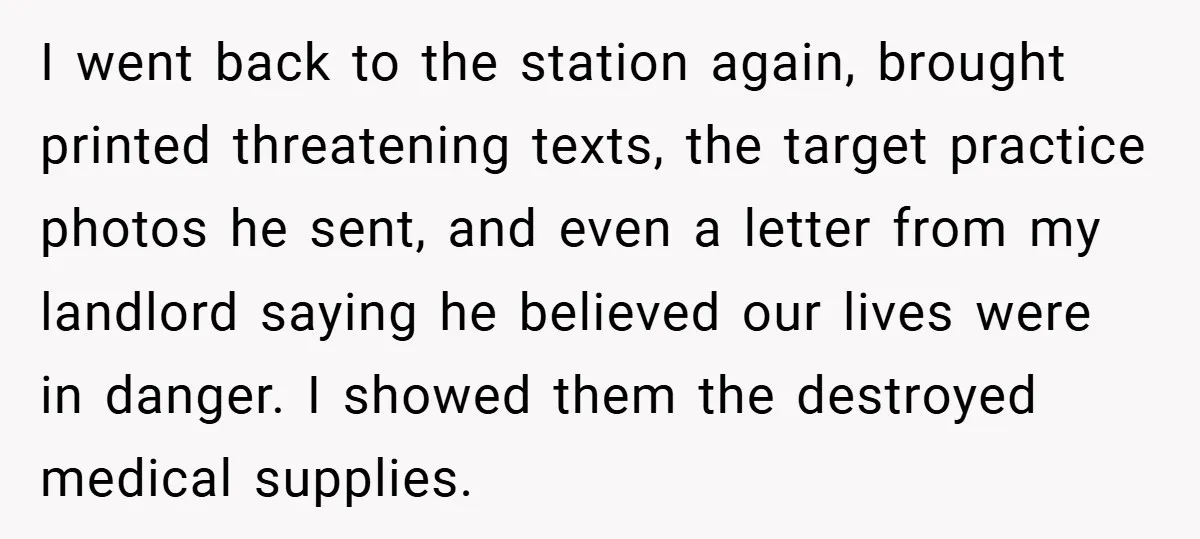 I went back to the station again, brought printed threatening texts, the target practice photos he sent, and even a letter from my landlord saying he believed our lives were...