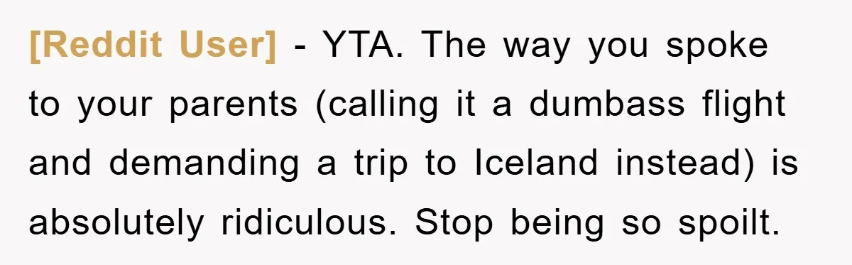 [Reddit User] − YTA. The way you spoke to your parents (calling it a dumbass flight and demanding a trip to Iceland instead) is absolutely ridiculous. Stop being so spoilt.