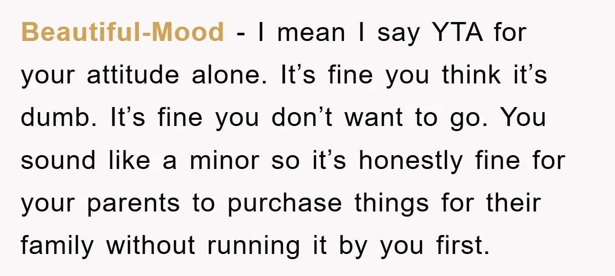 Beautiful-Mood − I mean I say YTA for your attitude alone. It’s fine you think it’s dumb. It’s fine you don’t want to go. You sound like a minor so...