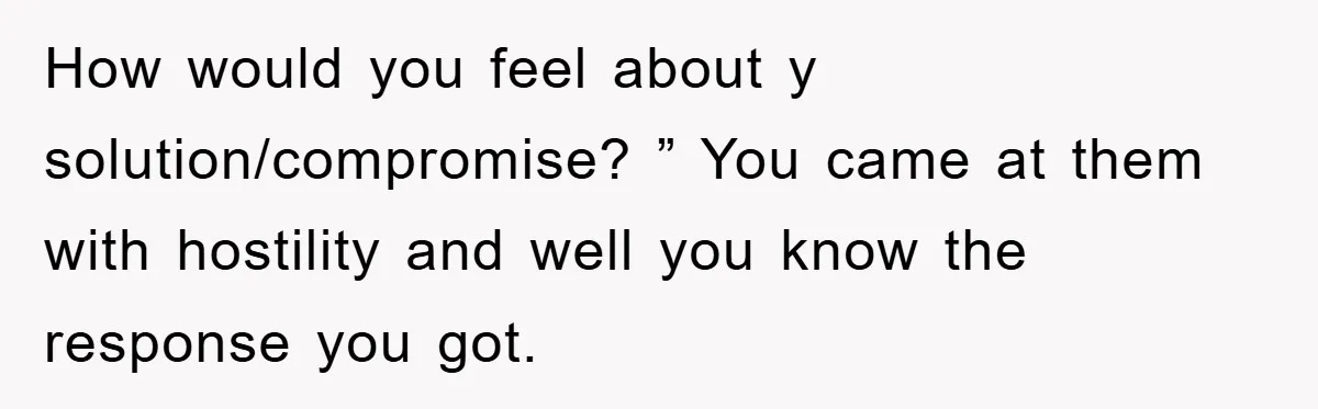 How would you feel about y solution/compromise? ” You came at them with hostility and well you know the response you got.