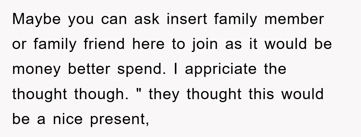 Maybe you can ask insert family member or family friend here to join as it would be money better spend. I appriciate the thought though. " they thought this would...