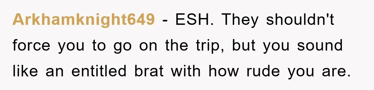 Arkhamknight649 − ESH. They shouldn't force you to go on the trip, but you sound like an entitled brat with how rude you are.