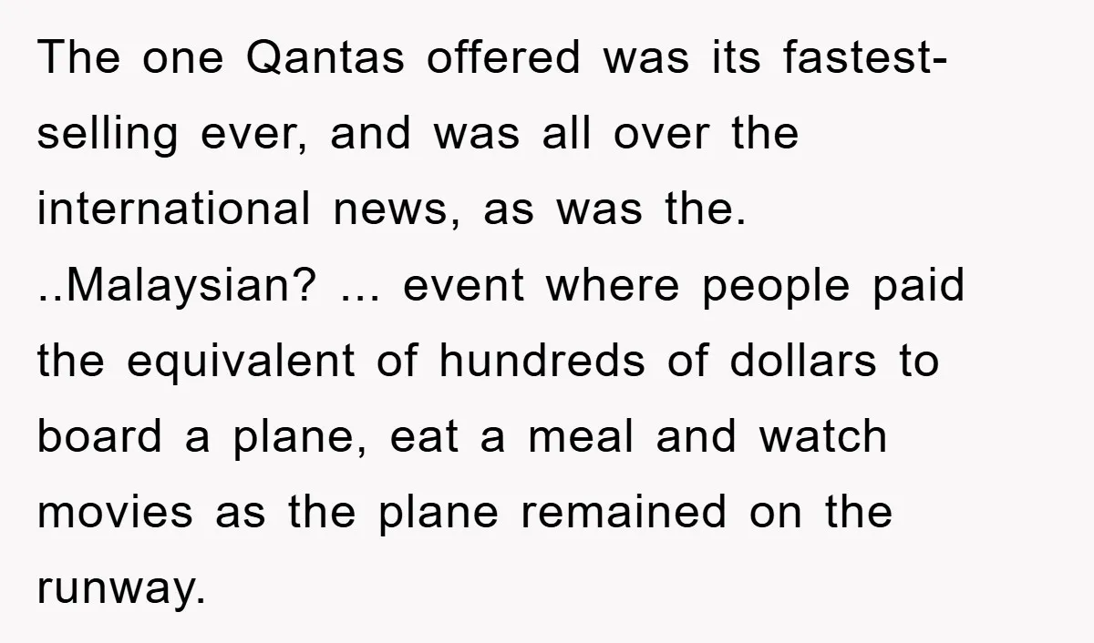 The one Qantas offered was its fastest-selling ever, and was all over the international news, as was the. ..Malaysian? ... event where people paid the equivalent of hundreds of dollars...