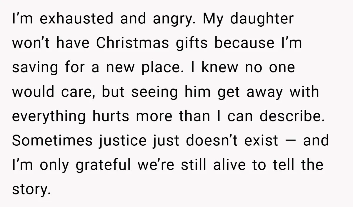I’m exhausted and angry. My daughter won’t have Christmas gifts because I’m saving for a new place. I knew no one would care, but seeing him get away with everything...