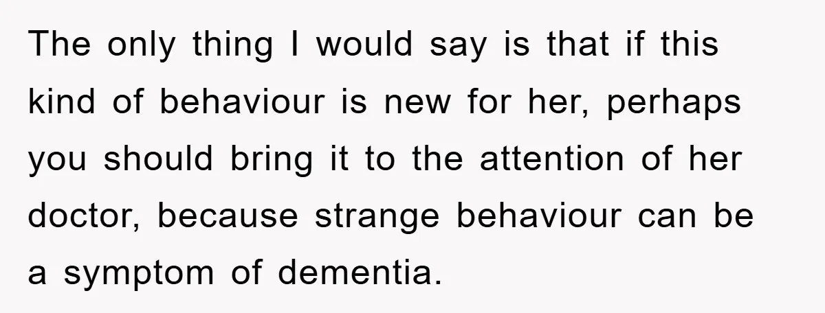 The only thing I would say is that if this kind of behaviour is new for her, perhaps you should bring it to the attention of her doctor, because strange...