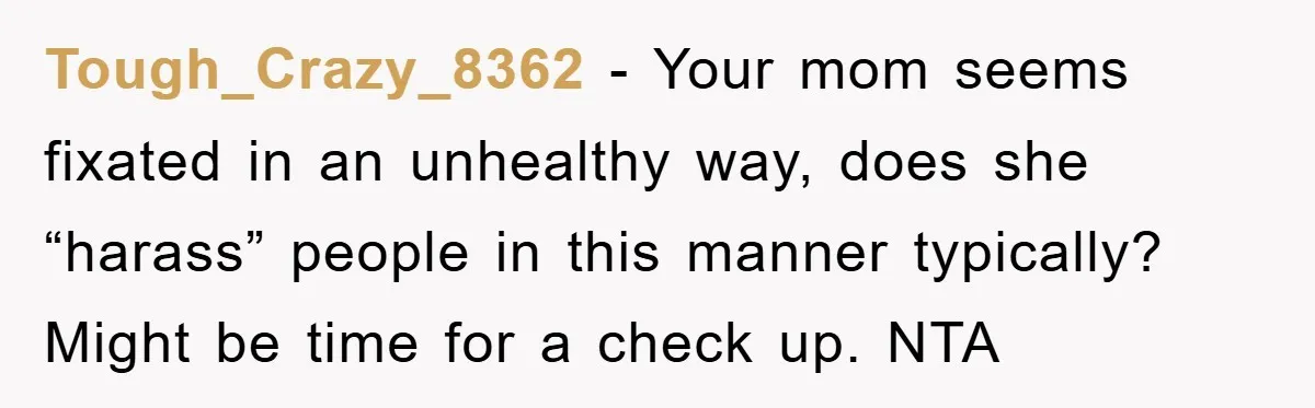 Tough_Crazy_8362 − Your mom seems fixated in an unhealthy way, does she “harass” people in this manner typically? Might be time for a check up. NTA