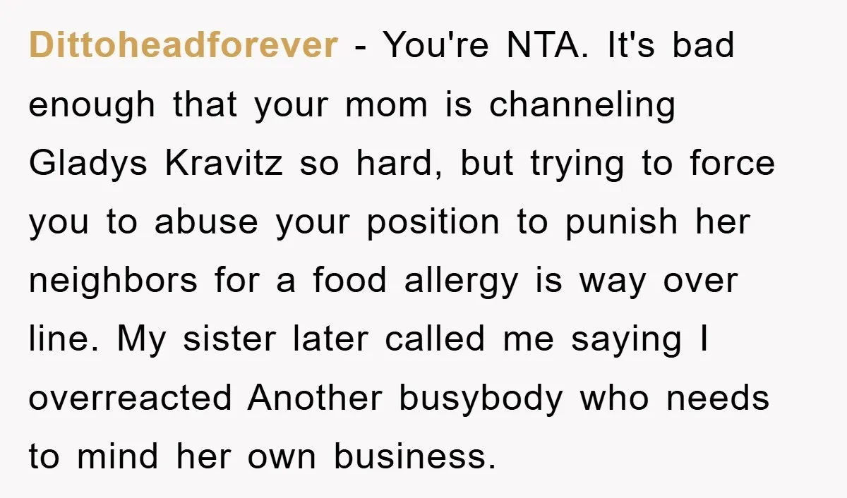 Dittoheadforever − You're NTA. It's bad enough that your mom is channeling Gladys Kravitz so hard, but trying to force you to abuse your position to punish her neighbors for...