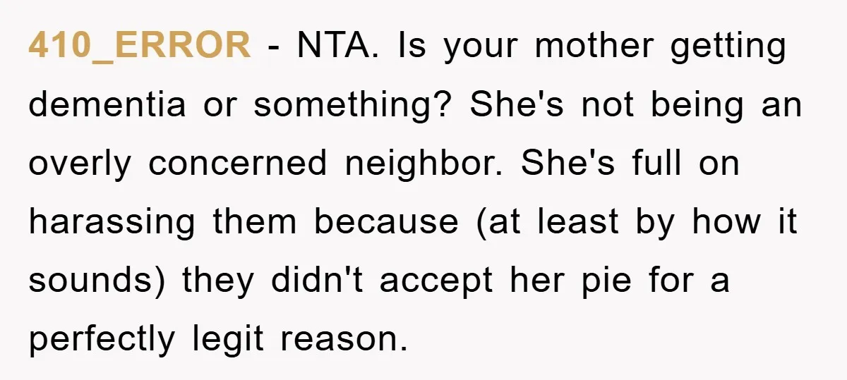 410_ERROR − NTA. Is your mother getting dementia or something? She's not being an overly concerned neighbor. She's full on harassing them because (at least by how it sounds) they...