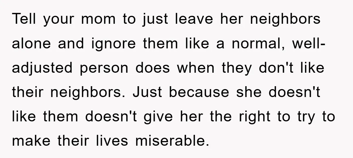 Tell your mom to just leave her neighbors alone and ignore them like a normal, well-adjusted person does when they don't like their neighbors. Just because she doesn't like them...