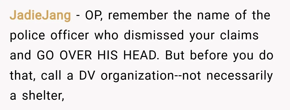 JadieJang − OP, remember the name of the police officer who dismissed your claims and GO OVER HIS HEAD. But before you do that, call a DV organization--not necessarily a...