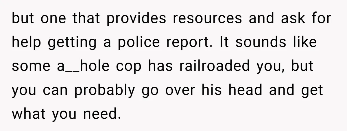 but one that provides resources and ask for help getting a police report. It sounds like some a__hole cop has railroaded you, but you can probably go over his head...