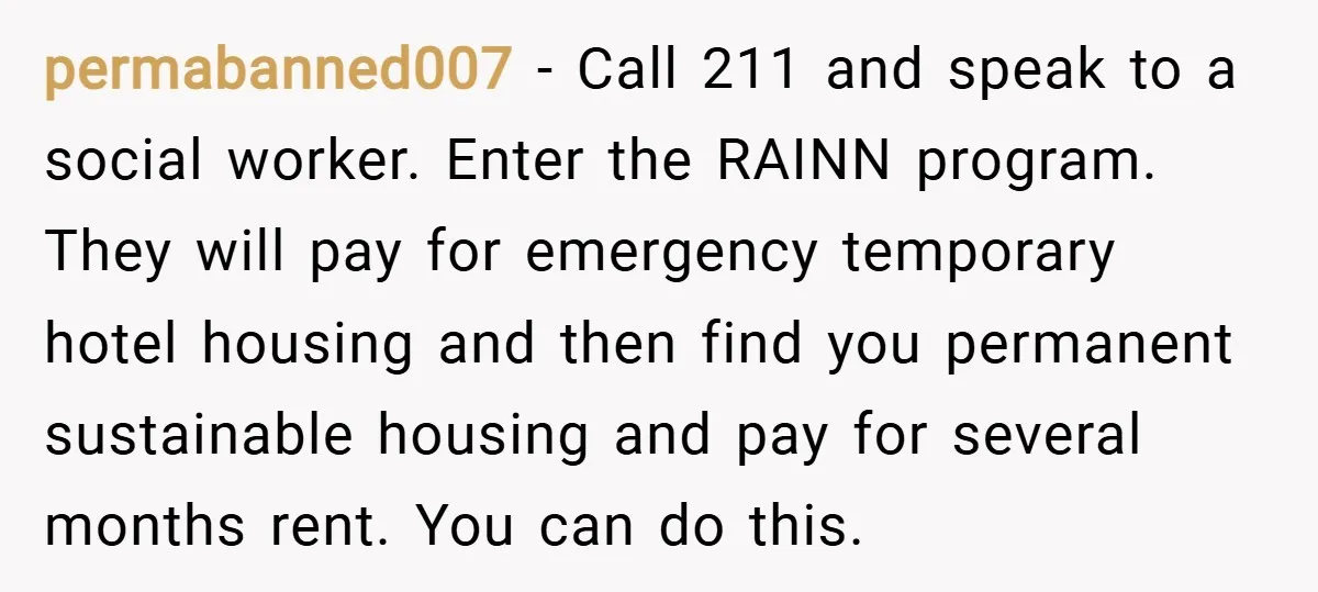 permabanned007 − Call 211 and speak to a social worker. Enter the RAINN program. They will pay for emergency temporary hotel housing and then find you permanent sustainable housing and...