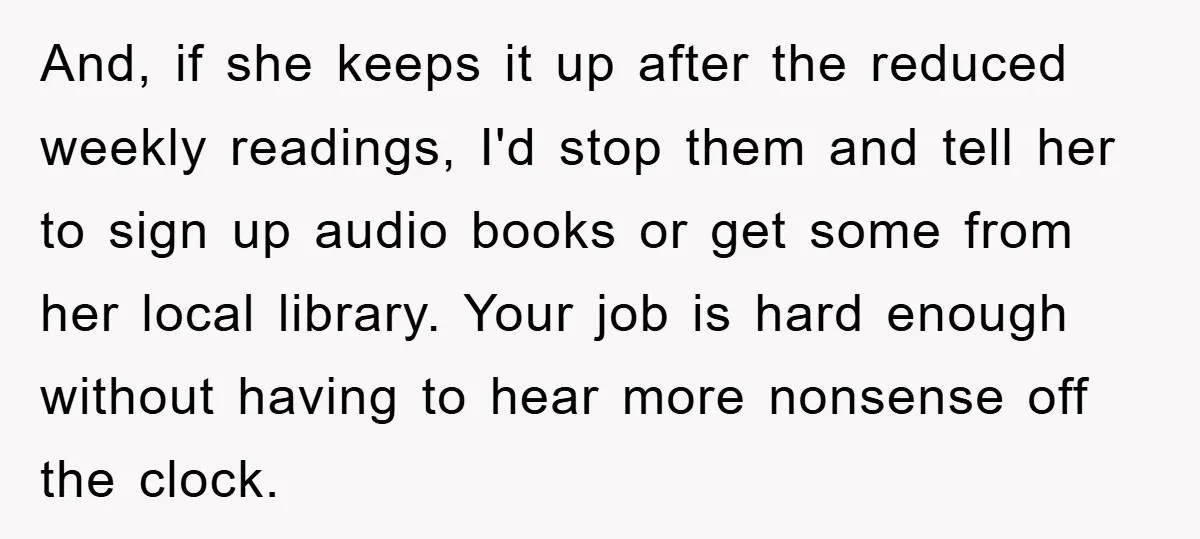 And, if she keeps it up after the reduced weekly readings, I'd stop them and tell her to sign up audio books or get some from her local library. Your...