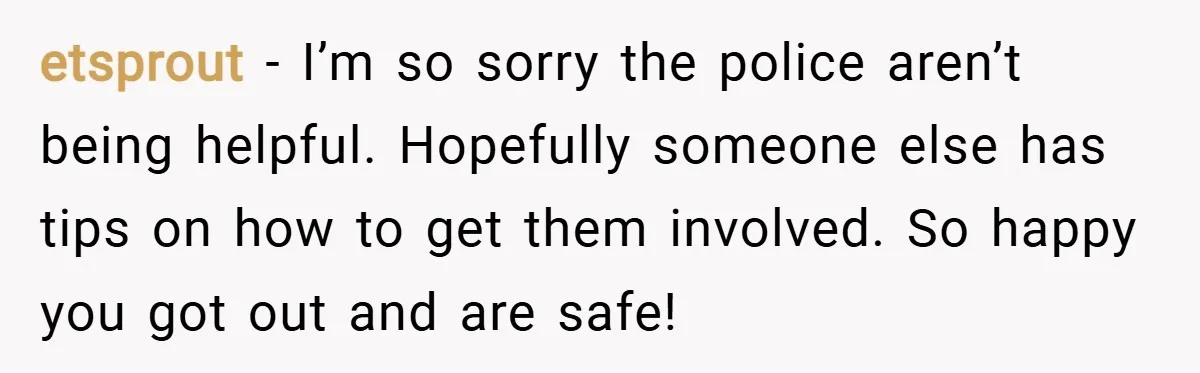 etsprout − I’m so sorry the police aren’t being helpful. Hopefully someone else has tips on how to get them involved. So happy you got out and are safe!