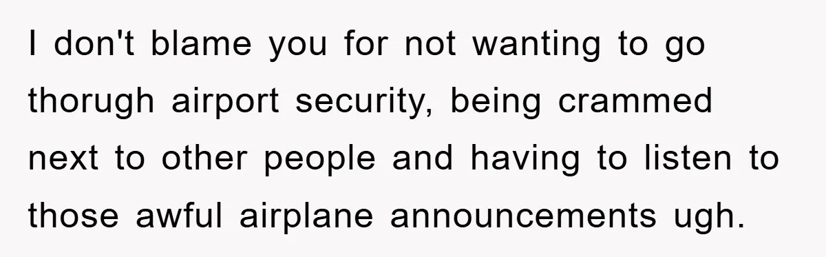 I don't blame you for not wanting to go thorugh airport security, being crammed next to other people and having to listen to those awful airplane announcements ugh.