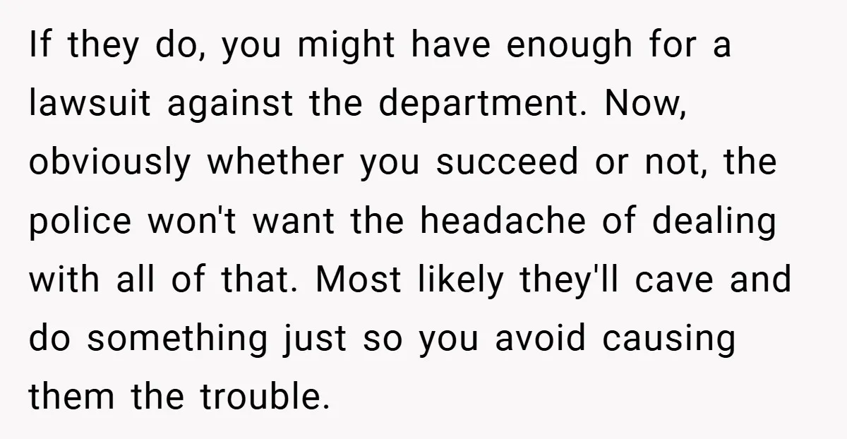 If they do, you might have enough for a lawsuit against the department. Now, obviously whether you succeed or not, the police won't want the headache of dealing with all...