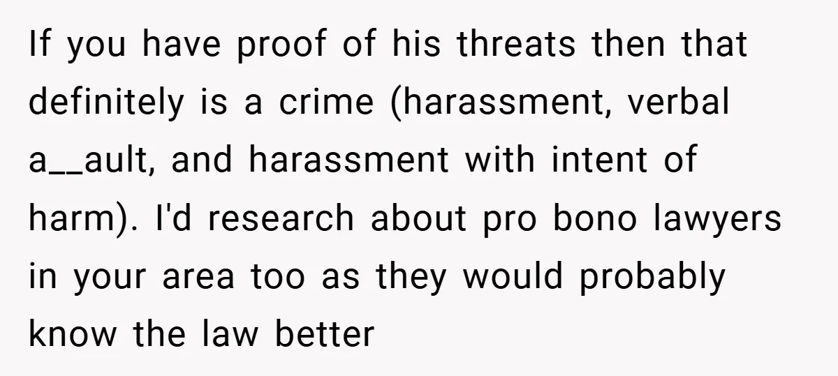 If you have proof of his threats then that definitely is a crime (harassment, verbal a__ault, and harassment with intent of harm). I'd research about pro bono lawyers in your...