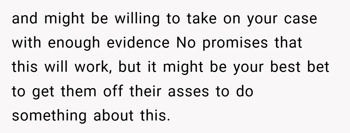 and might be willing to take on your case with enough evidence No promises that this will work, but it might be your best bet to get them off their...