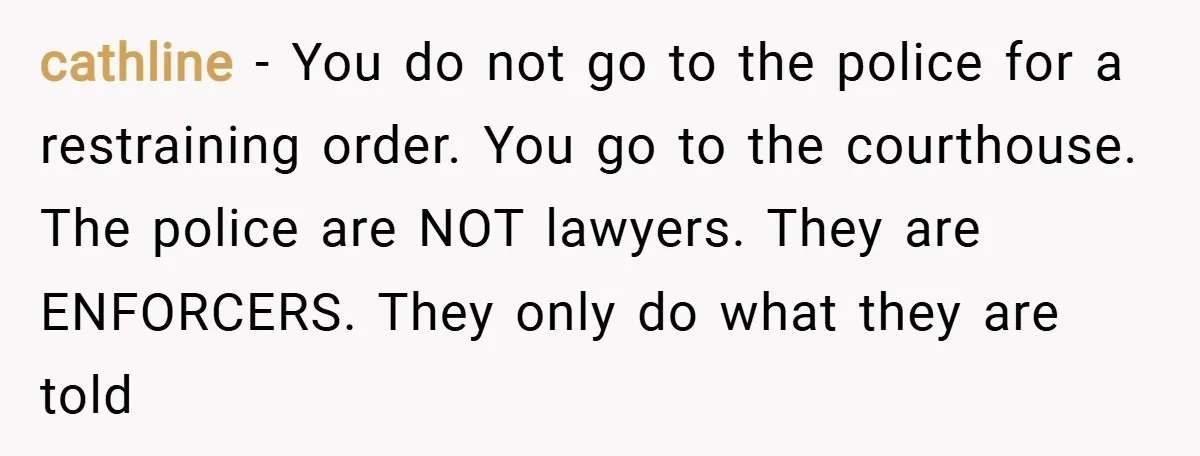 cathline − You do not go to the police for a restraining order. You go to the courthouse. The police are NOT lawyers. They are ENFORCERS. They only do what...