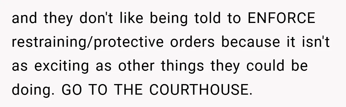 and they don't like being told to ENFORCE restraining/protective orders because it isn't as exciting as other things they could be doing. GO TO THE COURTHOUSE.