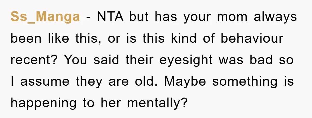 Ss_Manga − NTA but has your mom always been like this, or is this kind of behaviour recent? You said their eyesight was bad so I assume they are old....