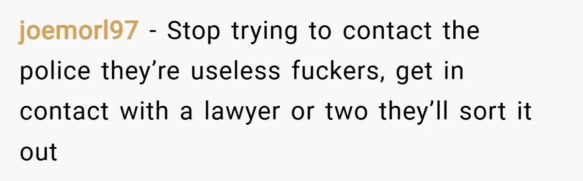 joemorl97 − Stop trying to contact the police they’re useless fuckers, get in contact with a lawyer or two they’ll sort it out
