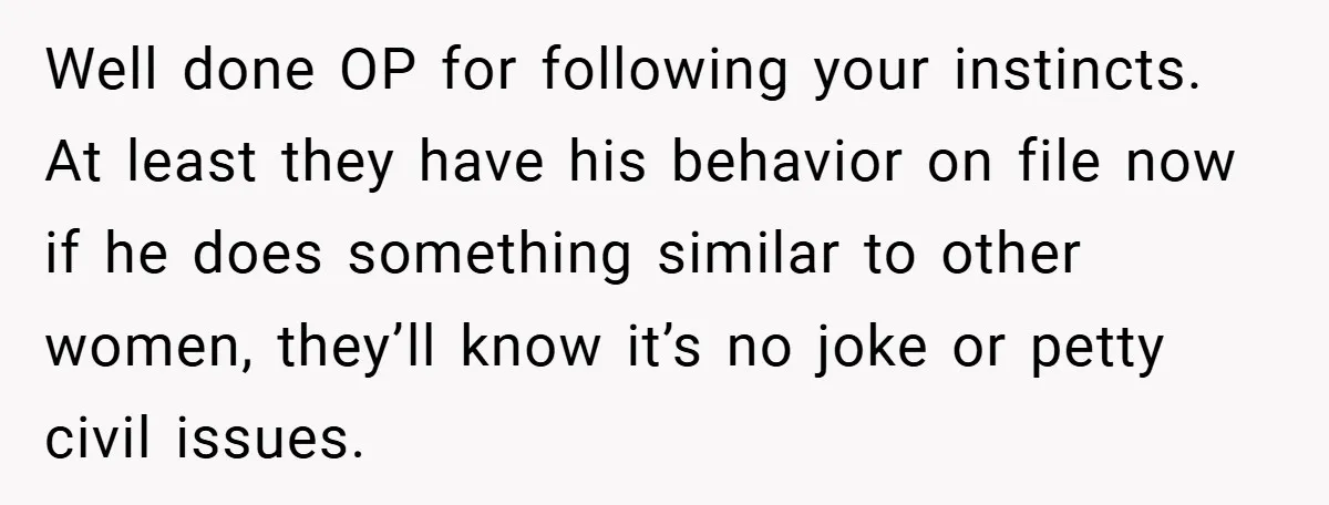 Well done OP for following your instincts. At least they have his behavior on file now if he does something similar to other women, they’ll know it’s no joke or...