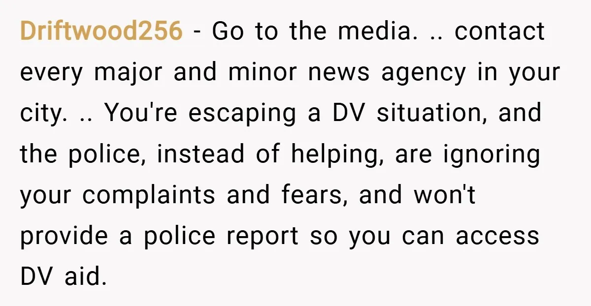 Driftwood256 − Go to the media. .. contact every major and minor news agency in your city. .. You're escaping a DV situation, and the police, instead of helping, are...