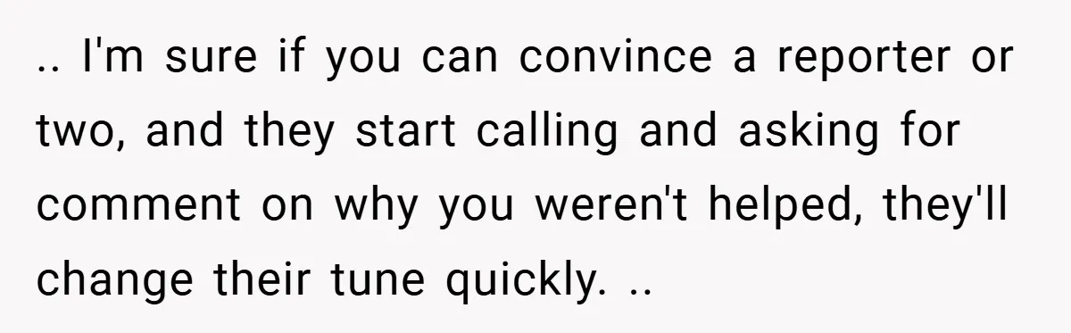 .. I'm sure if you can convince a reporter or two, and they start calling and asking for comment on why you weren't helped, they'll change their tune quickly. ..