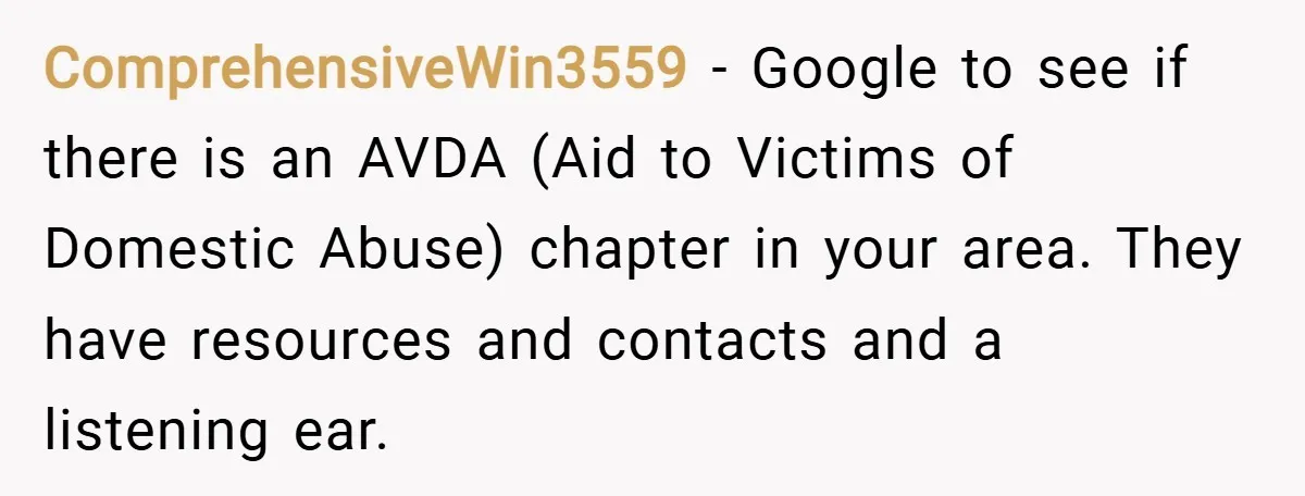 ComprehensiveWin3559 − Google to see if there is an AVDA (Aid to Victims of Domestic Abuse) chapter in your area. They have resources and contacts and a listening ear.
