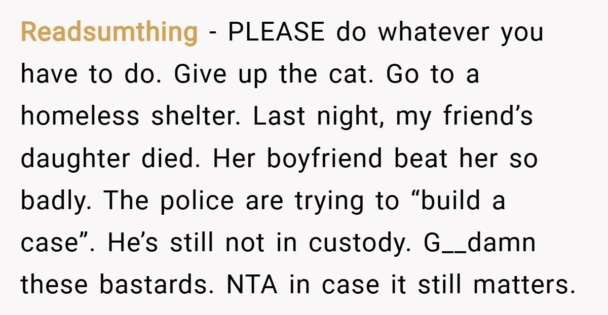 Readsumthing − PLEASE do whatever you have to do. Give up the cat. Go to a homeless shelter. Last night, my friend’s daughter died. Her boyfriend beat her so badly....
