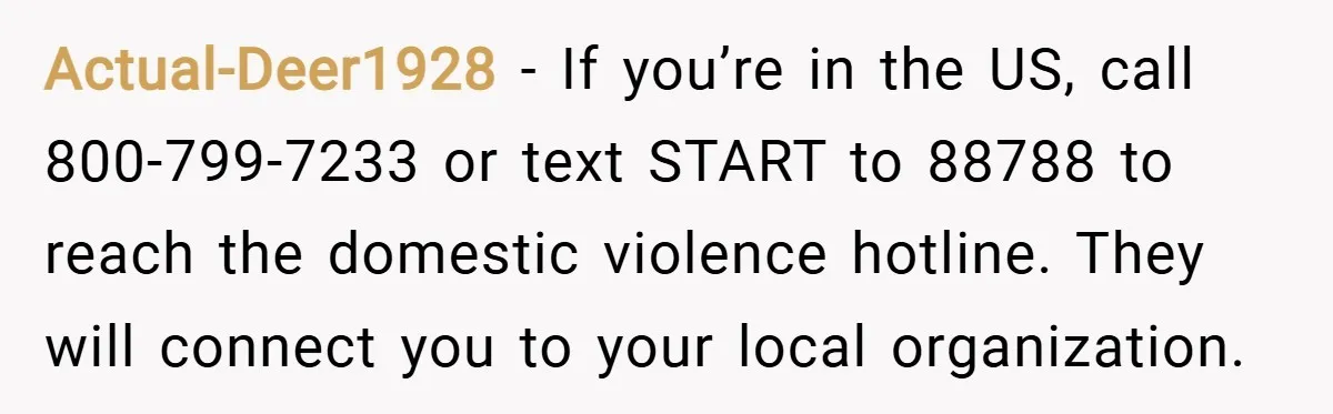 Actual-Deer1928 − If you’re in the US, call 800-799-7233 or text START to 88788 to reach the domestic violence hotline. They will connect you to your local organization.