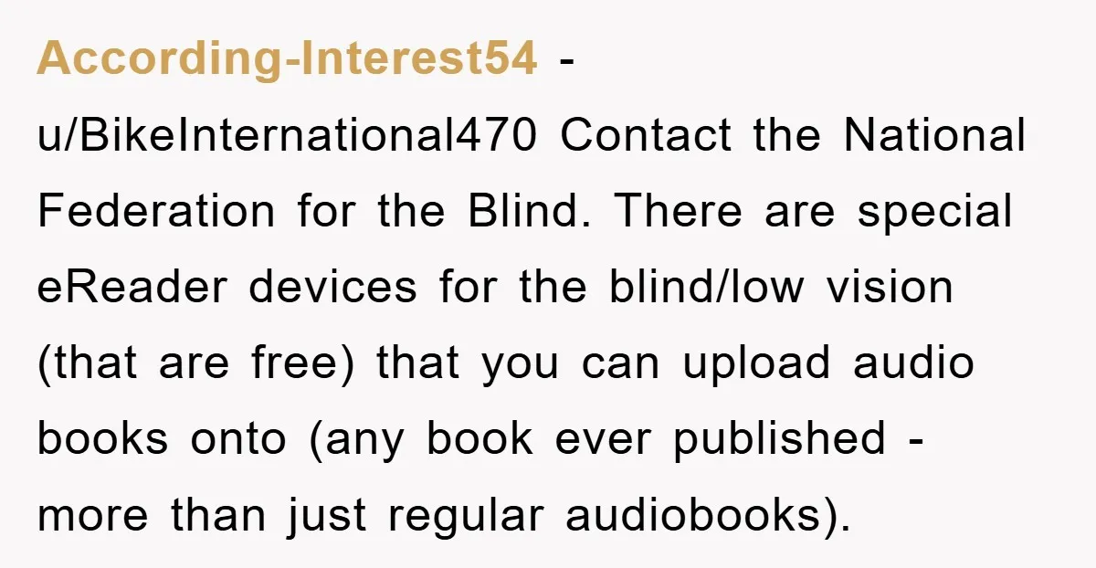 According-Interest54 − u/BikeInternational470 Contact the National Federation for the Blind. There are special eReader devices for the blind/low vision (that are free) that you can upload audio books onto (any...