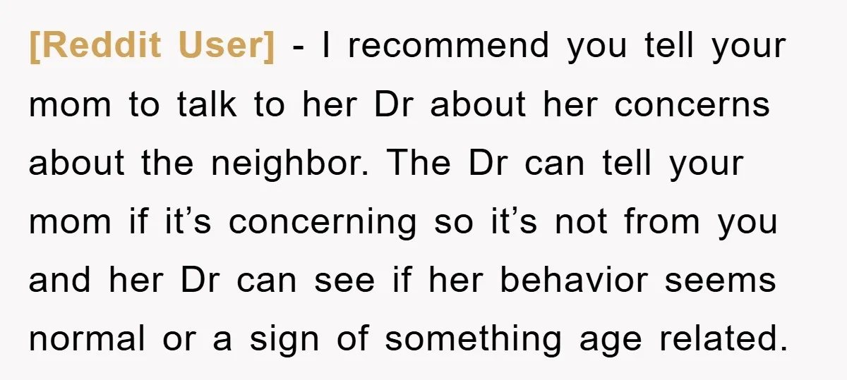 [Reddit User] − I recommend you tell your mom to talk to her Dr about her concerns about the neighbor. The Dr can tell your mom if it’s concerning so...