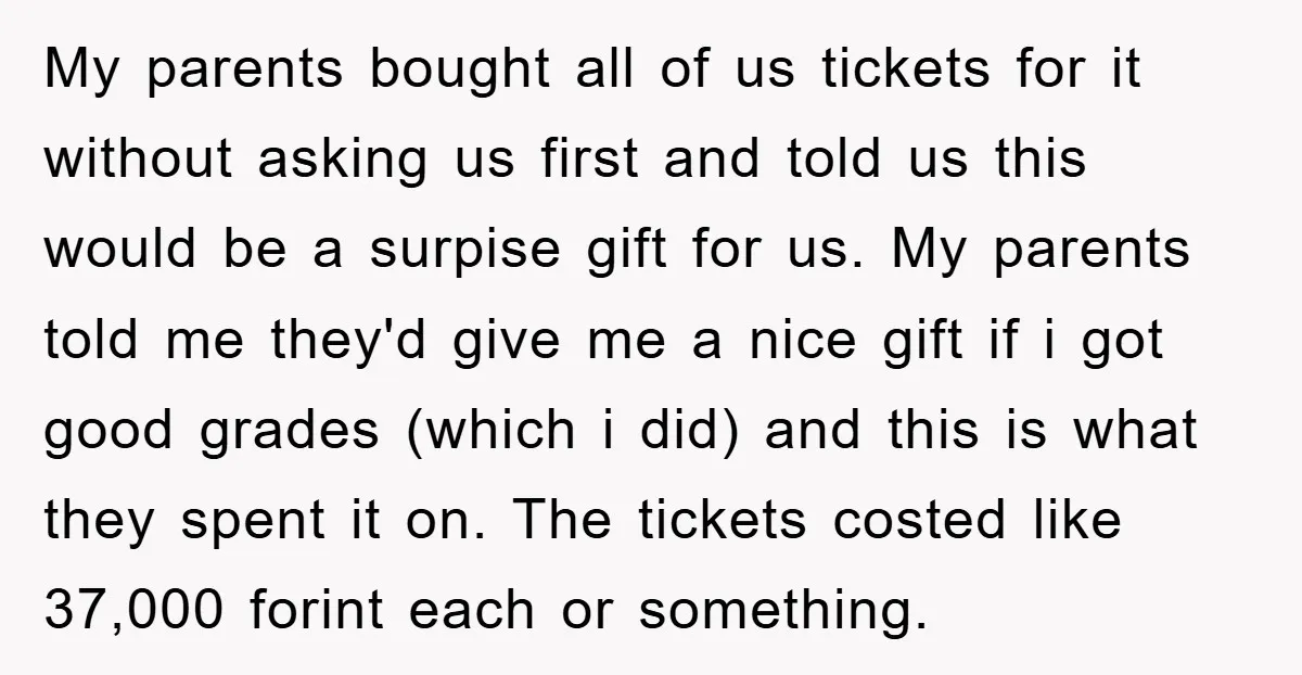My parents bought all of us tickets for it without asking us first and told us this would be a surpise gift for us. My parents told me they'd give...