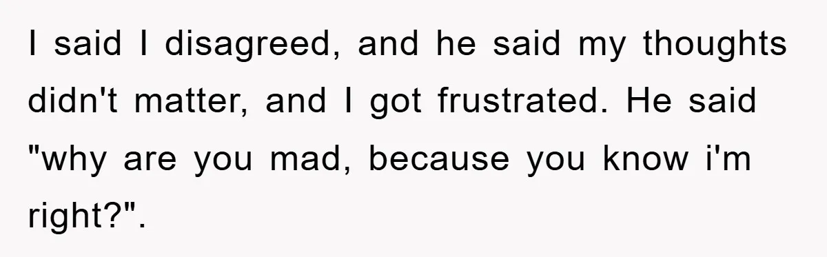 I said I disagreed, and he said my thoughts didn't matter, and I got frustrated. He said "why are you mad, because you know i'm right?".