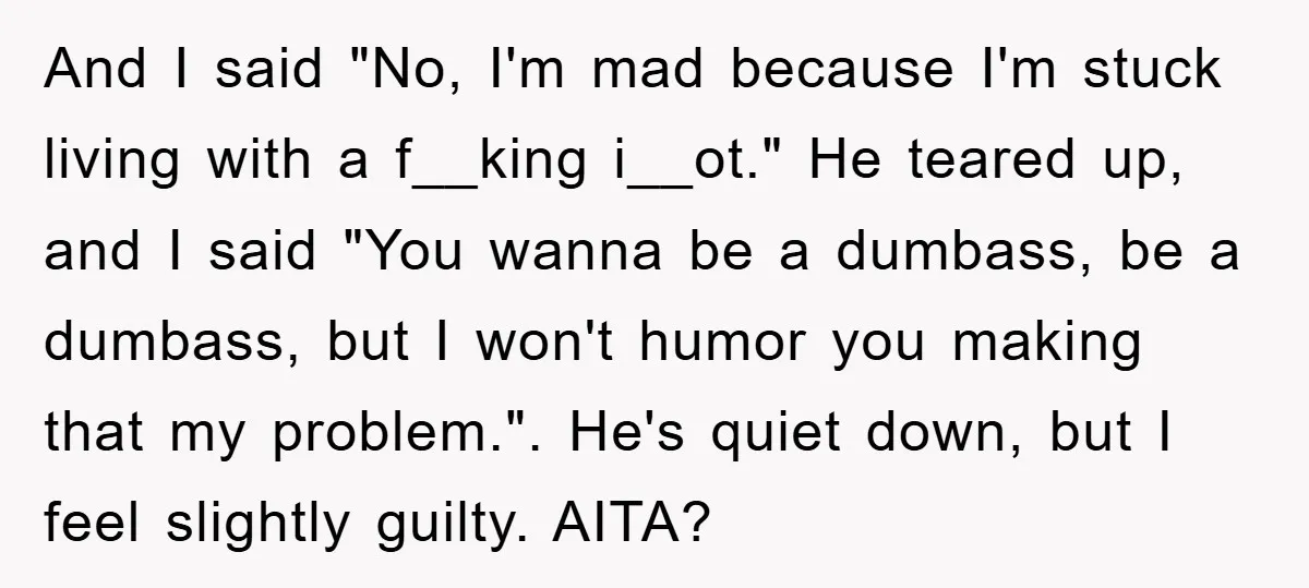 And I said "No, I'm mad because I'm stuck living with a f__king i__ot." He teared up, and I said "You wanna be a dumbass, be a dumbass, but I...