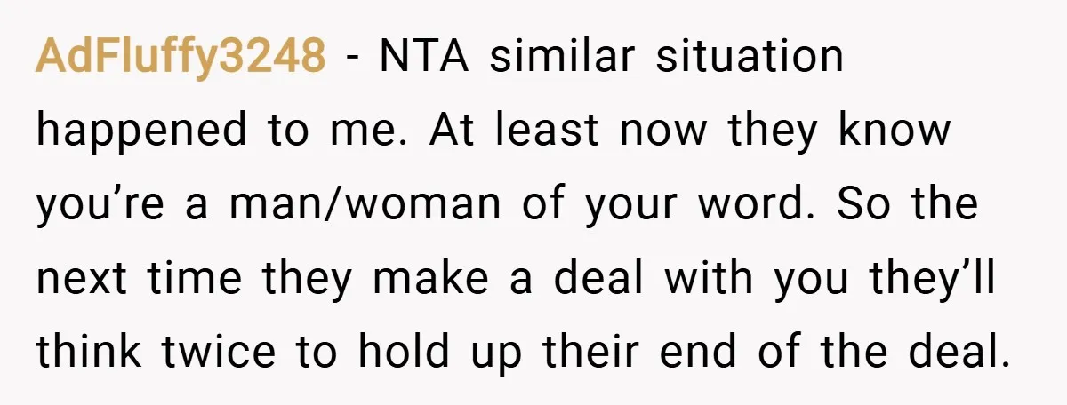 AdFluffy3248 − NTA similar situation happened to me. At least now they know you’re a man/woman of your word. So the next time they make a deal with you they’ll...