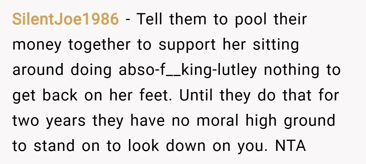 SilentJoe1986 − Tell them to pool their money together to support her sitting around doing abso-f__king-lutley nothing to get back on her feet. Until they do that for two years...