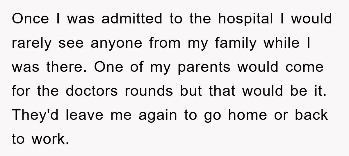 Once I was admitted to the hospital I would rarely see anyone from my family while I was there. One of my parents would come for the doctors rounds but...