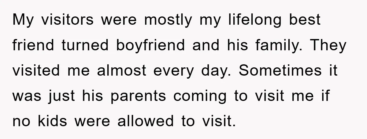 My visitors were mostly my lifelong best friend turned boyfriend and his family. They visited me almost every day. Sometimes it was just his parents coming to visit me if...