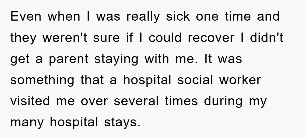 Even when I was really sick one time and they weren't sure if I could recover I didn't get a parent staying with me. It was something that a hospital...