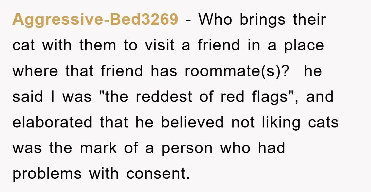 Aggressive-Bed3269 − Who brings their cat with them to visit a friend in a place where that friend has roommate(s)? ​ he said I was "the reddest of red flags",...