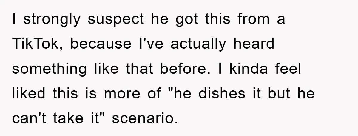 I strongly suspect he got this from a TikTok, because I've actually heard something like that before. I kinda feel liked this is more of "he dishes it but he...