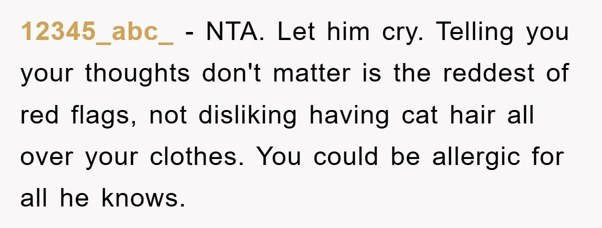 12345_abc_ − NTA. Let him cry. Telling you your thoughts don't matter is the reddest of red flags, not disliking having cat hair all over your clothes. You could be...